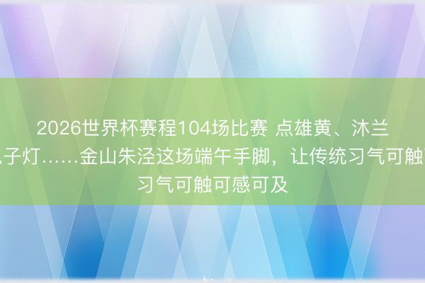 2026世界杯赛程104场比赛 点雄黄、沐兰汤、扎兔子灯……金山朱泾这场端午手脚，让传统习气可触可感可及