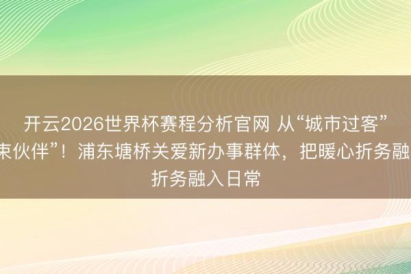 开云2026世界杯赛程分析官网 从“城市过客”到“管束伙伴”！浦东塘桥关爱新办事群体，把暖心折务融入日常