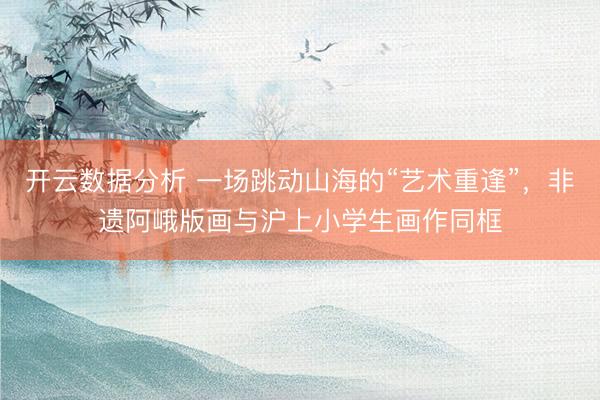 开云数据分析 一场跳动山海的“艺术重逢”，非遗阿峨版画与沪上小学生画作同框