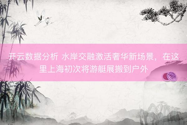 开云数据分析 水岸交融激活奢华新场景，在这里上海初次将游艇展搬到户外
