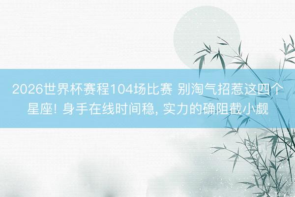 2026世界杯赛程104场比赛 别淘气招惹这四个星座! 身手在线时间稳， 实力的确阻截小觑