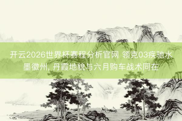 开云2026世界杯赛程分析官网 领克03疾驰水墨徽州， 丹霞地貌与六月购车战术同在