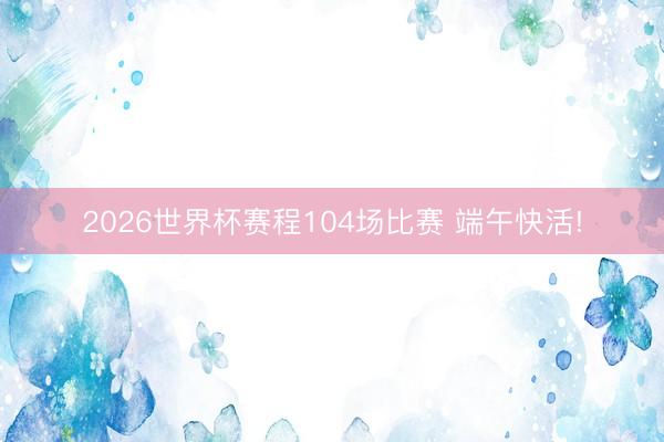 2026世界杯赛程104场比赛 端午快活!