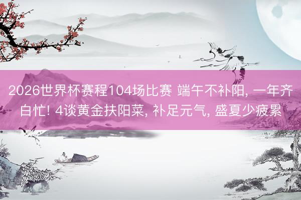 2026世界杯赛程104场比赛 端午不补阳, 一年齐白忙! 4谈黄金扶阳菜, 补足元气, 盛夏少疲累