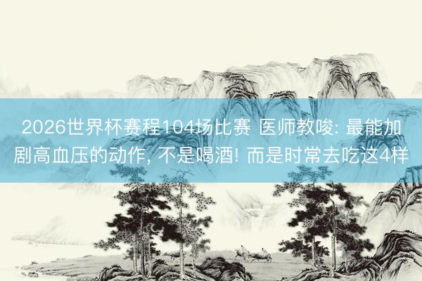 2026世界杯赛程104场比赛 医师教唆: 最能加剧高血压的动作, 不是喝酒! 而是时常去吃这4样