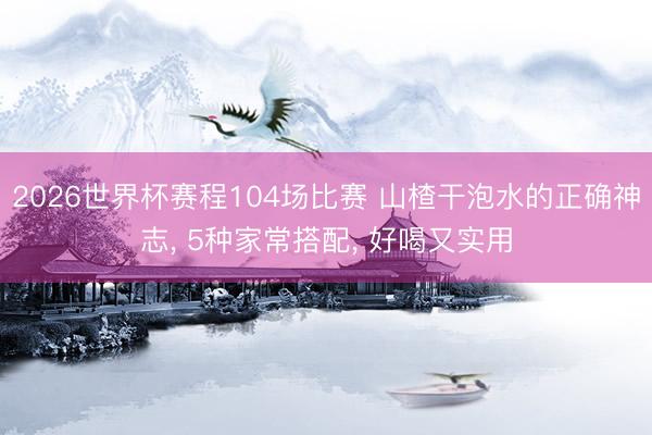 2026世界杯赛程104场比赛 山楂干泡水的正确神志, 5种家常搭配, 好喝又实用